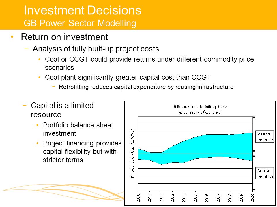 Investment Decisions GB Power Sector Modelling Return on investment −Analysis of fully built-up project costs Coal or CCGT could provide returns under different commodity price scenarios Coal plant significantly greater capital cost than CCGT −Retrofitting reduces capital expenditure by reusing infrastructure −Capital is a limited resource Portfolio balance sheet investment Project financing provides capital flexibility but with stricter terms