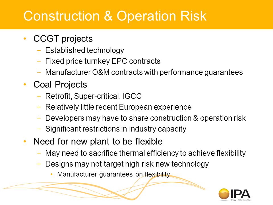 Construction & Operation Risk CCGT projects −Established technology −Fixed price turnkey EPC contracts −Manufacturer O&M contracts with performance guarantees Coal Projects −Retrofit, Super-critical, IGCC −Relatively little recent European experience −Developers may have to share construction & operation risk −Significant restrictions in industry capacity Need for new plant to be flexible −May need to sacrifice thermal efficiency to achieve flexibility −Designs may not target high risk new technology Manufacturer guarantees on flexibility