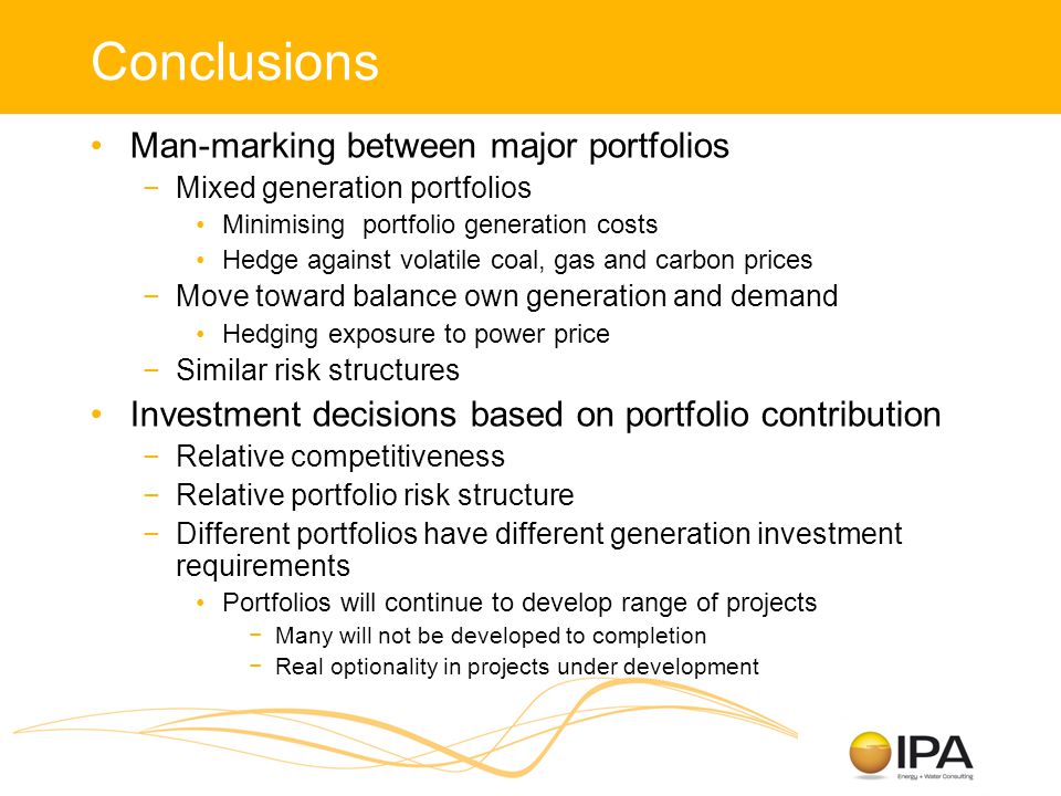 Conclusions Man-marking between major portfolios −Mixed generation portfolios Minimising portfolio generation costs Hedge against volatile coal, gas and carbon prices −Move toward balance own generation and demand Hedging exposure to power price −Similar risk structures Investment decisions based on portfolio contribution −Relative competitiveness −Relative portfolio risk structure −Different portfolios have different generation investment requirements Portfolios will continue to develop range of projects −Many will not be developed to completion −Real optionality in projects under development