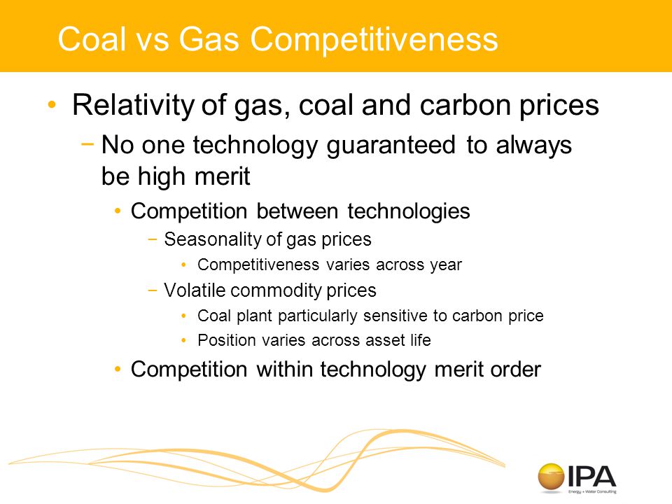 Coal vs Gas Competitiveness Relativity of gas, coal and carbon prices −No one technology guaranteed to always be high merit Competition between technologies −Seasonality of gas prices Competitiveness varies across year −Volatile commodity prices Coal plant particularly sensitive to carbon price Position varies across asset life Competition within technology merit order