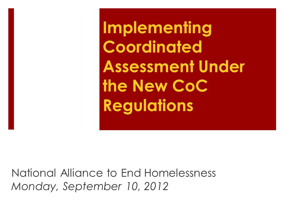 Implementing Coordinated Assessment Under the New CoC Regulations National Alliance to End Homelessness Monday, September 10, 2012
