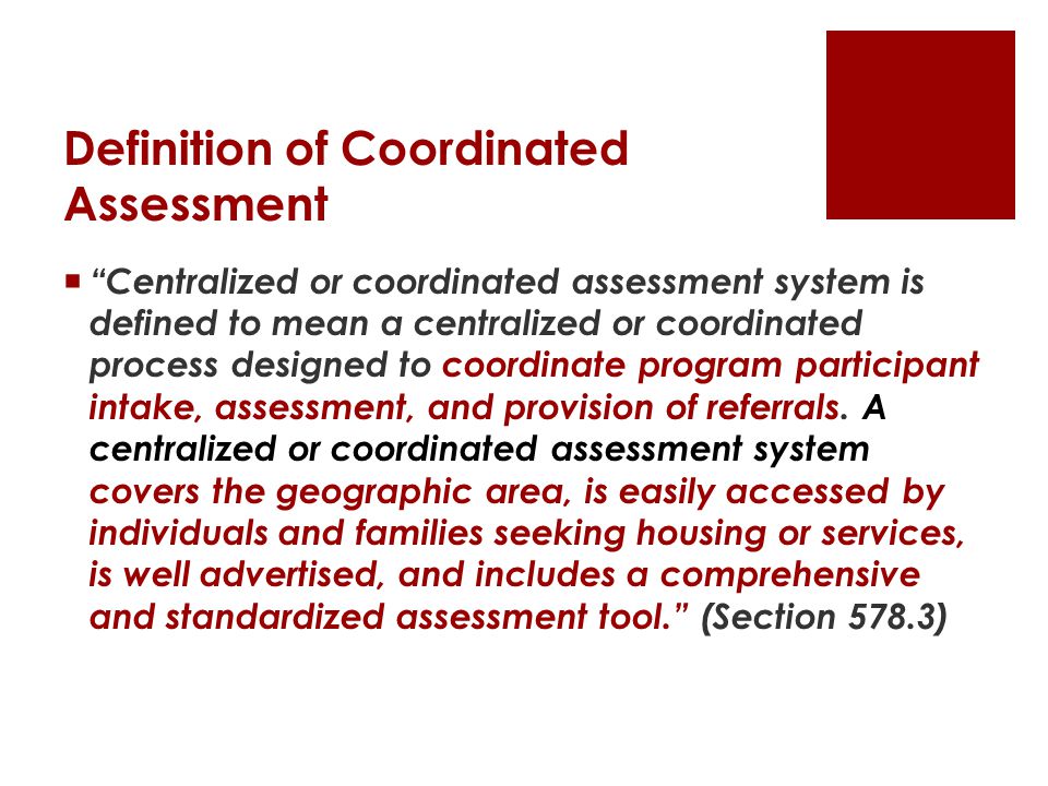 Definition of Coordinated Assessment  Centralized or coordinated assessment system is defined to mean a centralized or coordinated process designed to coordinate program participant intake, assessment, and provision of referrals.
