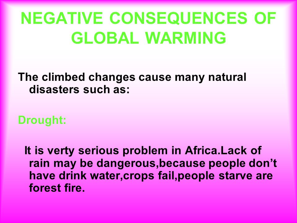 NEGATIVE CONSEQUENCES OF GLOBAL WARMING The climbed changes cause many natural disasters such as: Drought: It is verty serious problem in Africa.Lack of rain may be dangerous,because people don’t have drink water,crops fail,people starve are forest fire.
