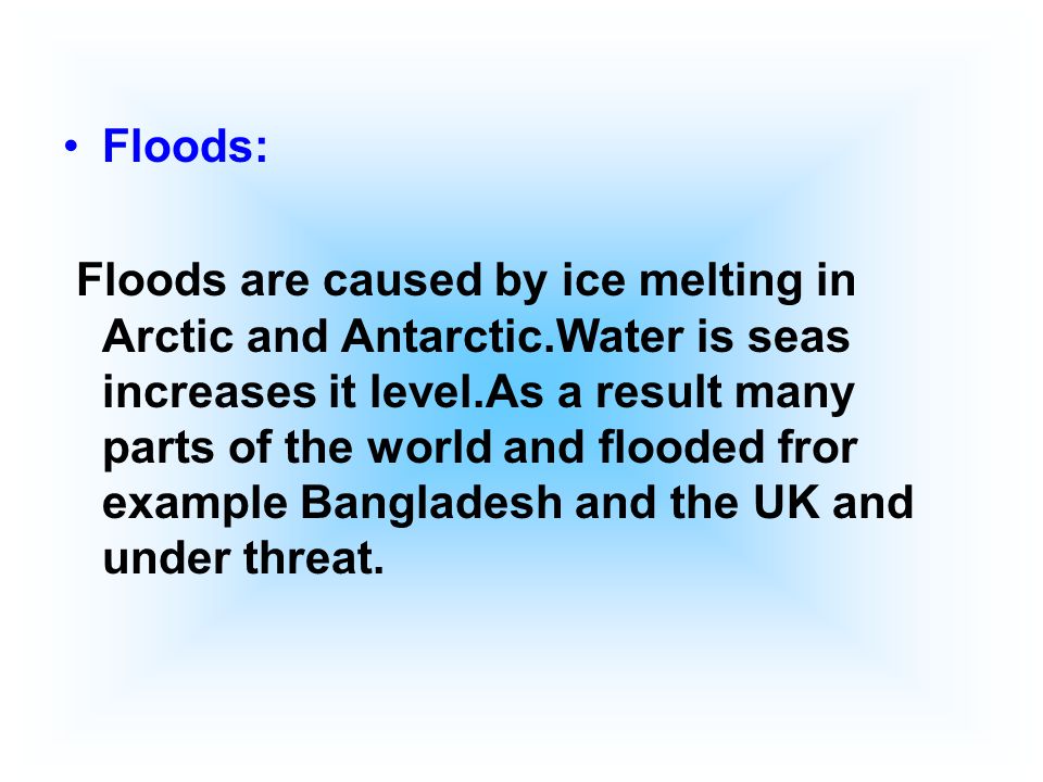 Floods: Floods are caused by ice melting in Arctic and Antarctic.Water is seas increases it level.As a result many parts of the world and flooded fror example Bangladesh and the UK and under threat.