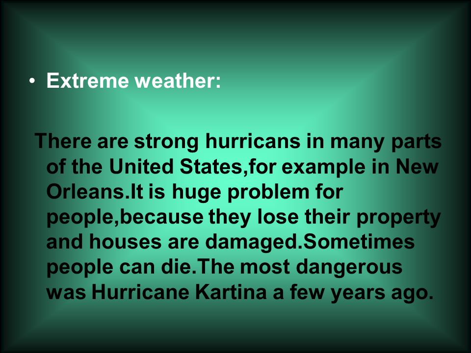 Extreme weather: There are strong hurricans in many parts of the United States,for example in New Orleans.It is huge problem for people,because they lose their property and houses are damaged.Sometimes people can die.The most dangerous was Hurricane Kartina a few years ago.