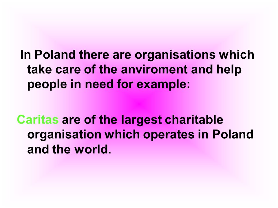 In Poland there are organisations which take care of the anviroment and help people in need for example: Caritas are of the largest charitable organisation which operates in Poland and the world.