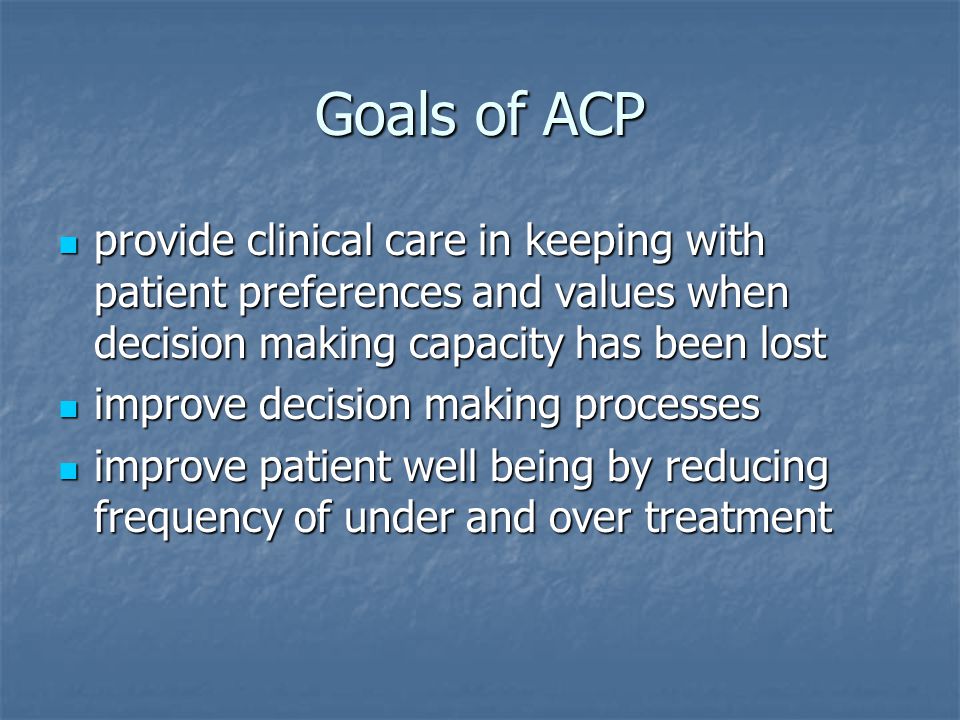 Goals of ACP provide clinical care in keeping with patient preferences and values when decision making capacity has been lost provide clinical care in keeping with patient preferences and values when decision making capacity has been lost improve decision making processes improve decision making processes improve patient well being by reducing frequency of under and over treatment improve patient well being by reducing frequency of under and over treatment