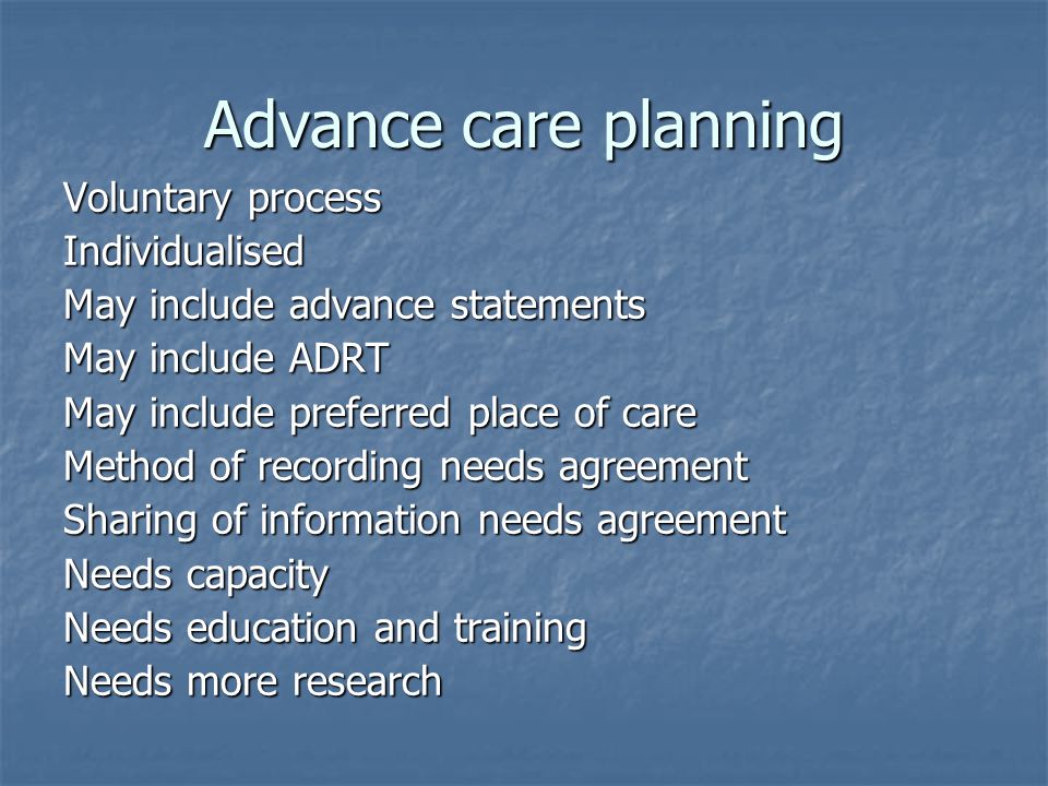 Advance care planning Voluntary process Individualised May include advance statements May include ADRT May include preferred place of care Method of recording needs agreement Sharing of information needs agreement Needs capacity Needs education and training Needs more research