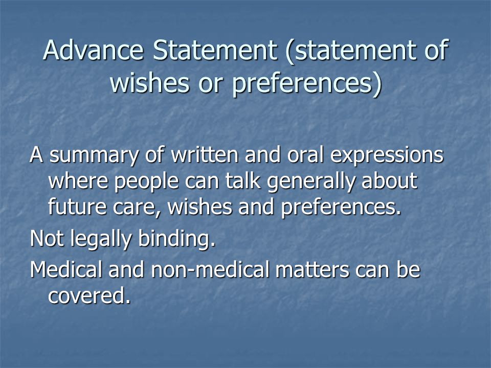 Advance Statement (statement of wishes or preferences) A summary of written and oral expressions where people can talk generally about future care, wishes and preferences.