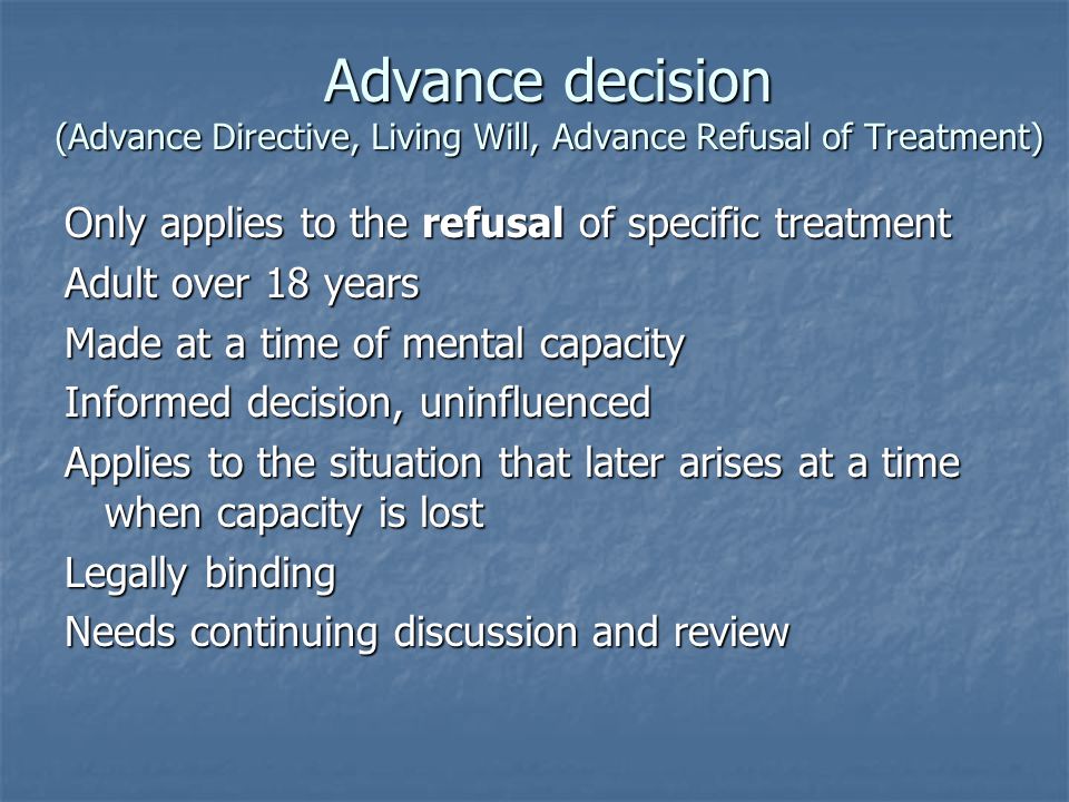 Advance decision (Advance Directive, Living Will, Advance Refusal of Treatment) Only applies to the refusal of specific treatment Adult over 18 years Made at a time of mental capacity Informed decision, uninfluenced Applies to the situation that later arises at a time when capacity is lost Legally binding Needs continuing discussion and review