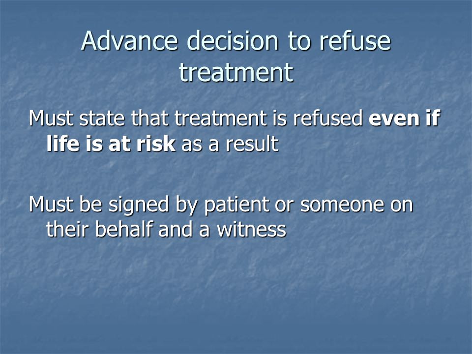 Advance decision to refuse treatment Must state that treatment is refused even if life is at risk as a result Must be signed by patient or someone on their behalf and a witness