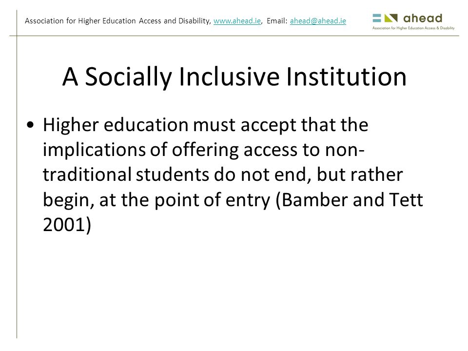 Association for Higher Education Access and Disability,     A Socially Inclusive Institution Higher education must accept that the implications of offering access to non- traditional students do not end, but rather begin, at the point of entry (Bamber and Tett 2001)