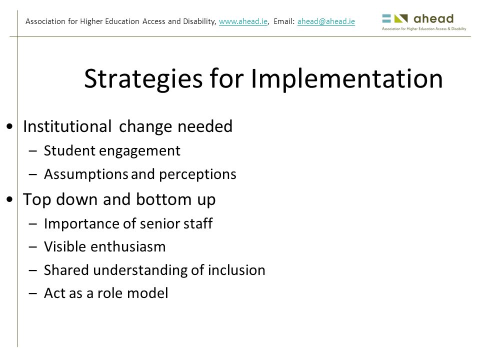 Association for Higher Education Access and Disability,     Strategies for Implementation Institutional change needed –Student engagement –Assumptions and perceptions Top down and bottom up –Importance of senior staff –Visible enthusiasm –Shared understanding of inclusion –Act as a role model