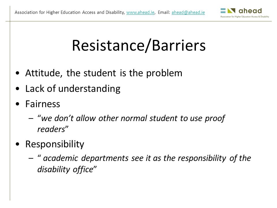 Association for Higher Education Access and Disability,     Resistance/Barriers Attitude, the student is the problem Lack of understanding Fairness – we don’t allow other normal student to use proof readers Responsibility – academic departments see it as the responsibility of the disability office