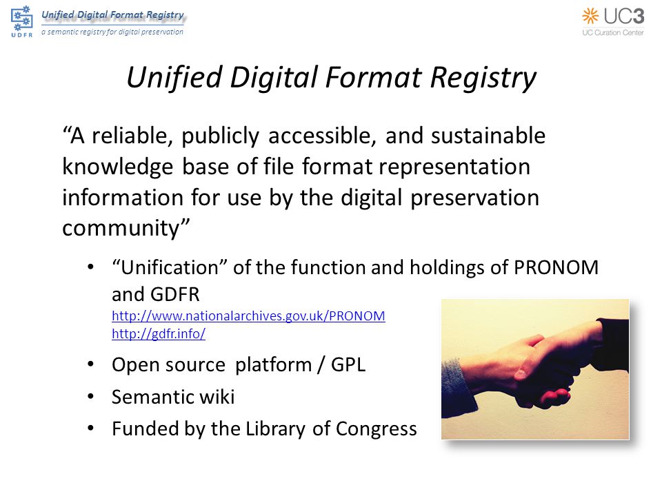 Unified Digital Format Registry a semantic registry for digital preservation Unified Digital Format Registry A reliable, publicly accessible, and sustainable knowledge base of file format representation information for use by the digital preservation community Unification of the function and holdings of PRONOM and GDFR     Open source platform / GPL Semantic wiki Funded by the Library of Congress