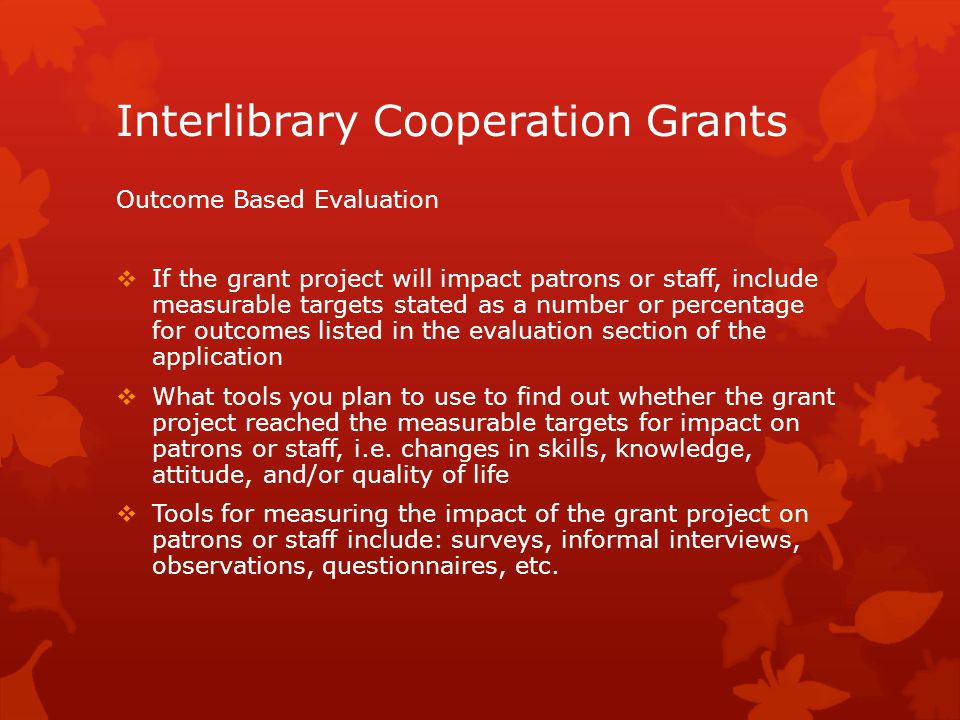 Interlibrary Cooperation Grants Outcome Based Evaluation  If the grant project will impact patrons or staff, include measurable targets stated as a number or percentage for outcomes listed in the evaluation section of the application  What tools you plan to use to find out whether the grant project reached the measurable targets for impact on patrons or staff, i.e.