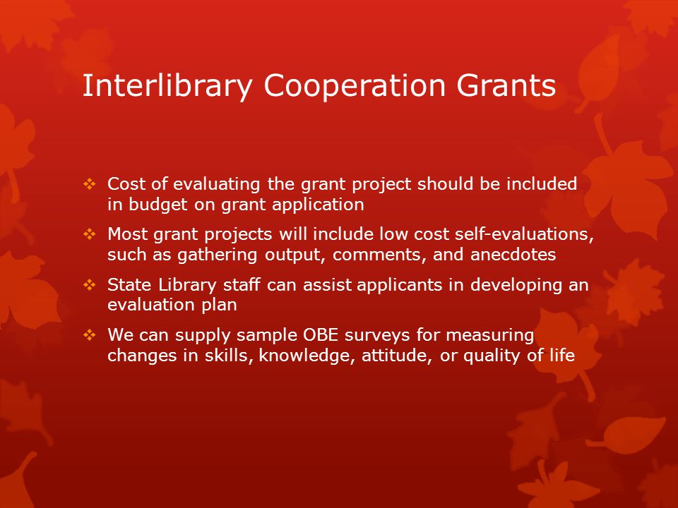 Interlibrary Cooperation Grants  Cost of evaluating the grant project should be included in budget on grant application  Most grant projects will include low cost self-evaluations, such as gathering output, comments, and anecdotes  State Library staff can assist applicants in developing an evaluation plan  We can supply sample OBE surveys for measuring changes in skills, knowledge, attitude, or quality of life