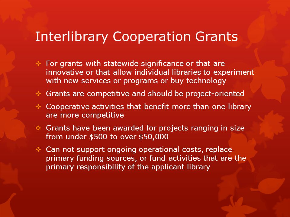 Interlibrary Cooperation Grants  For grants with statewide significance or that are innovative or that allow individual libraries to experiment with new services or programs or buy technology  Grants are competitive and should be project-oriented  Cooperative activities that benefit more than one library are more competitive  Grants have been awarded for projects ranging in size from under $500 to over $50,000  Can not support ongoing operational costs, replace primary funding sources, or fund activities that are the primary responsibility of the applicant library
