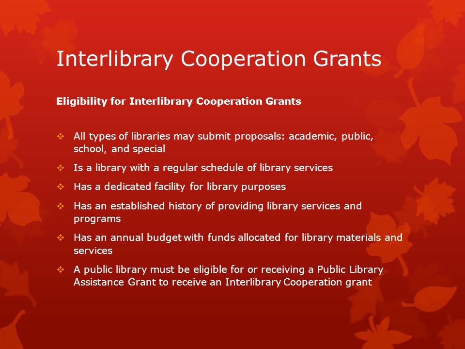 Interlibrary Cooperation Grants Eligibility for Interlibrary Cooperation Grants  All types of libraries may submit proposals: academic, public, school, and special  Is a library with a regular schedule of library services  Has a dedicated facility for library purposes  Has an established history of providing library services and programs  Has an annual budget with funds allocated for library materials and services  A public library must be eligible for or receiving a Public Library Assistance Grant to receive an Interlibrary Cooperation grant