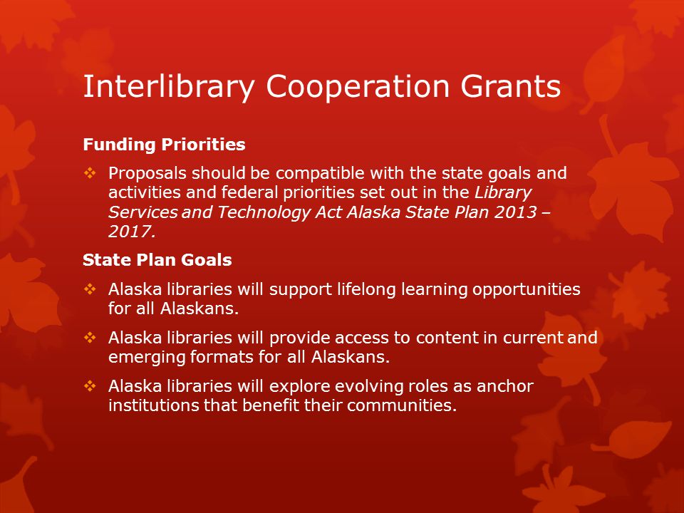 Interlibrary Cooperation Grants Funding Priorities  Proposals should be compatible with the state goals and activities and federal priorities set out in the Library Services and Technology Act Alaska State Plan 2013 – 2017.