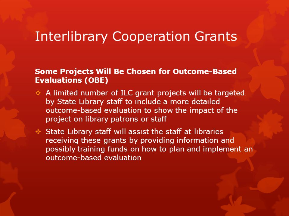 Interlibrary Cooperation Grants Some Projects Will Be Chosen for Outcome-Based Evaluations (OBE)  A limited number of ILC grant projects will be targeted by State Library staff to include a more detailed outcome-based evaluation to show the impact of the project on library patrons or staff  State Library staff will assist the staff at libraries receiving these grants by providing information and possibly training funds on how to plan and implement an outcome-based evaluation