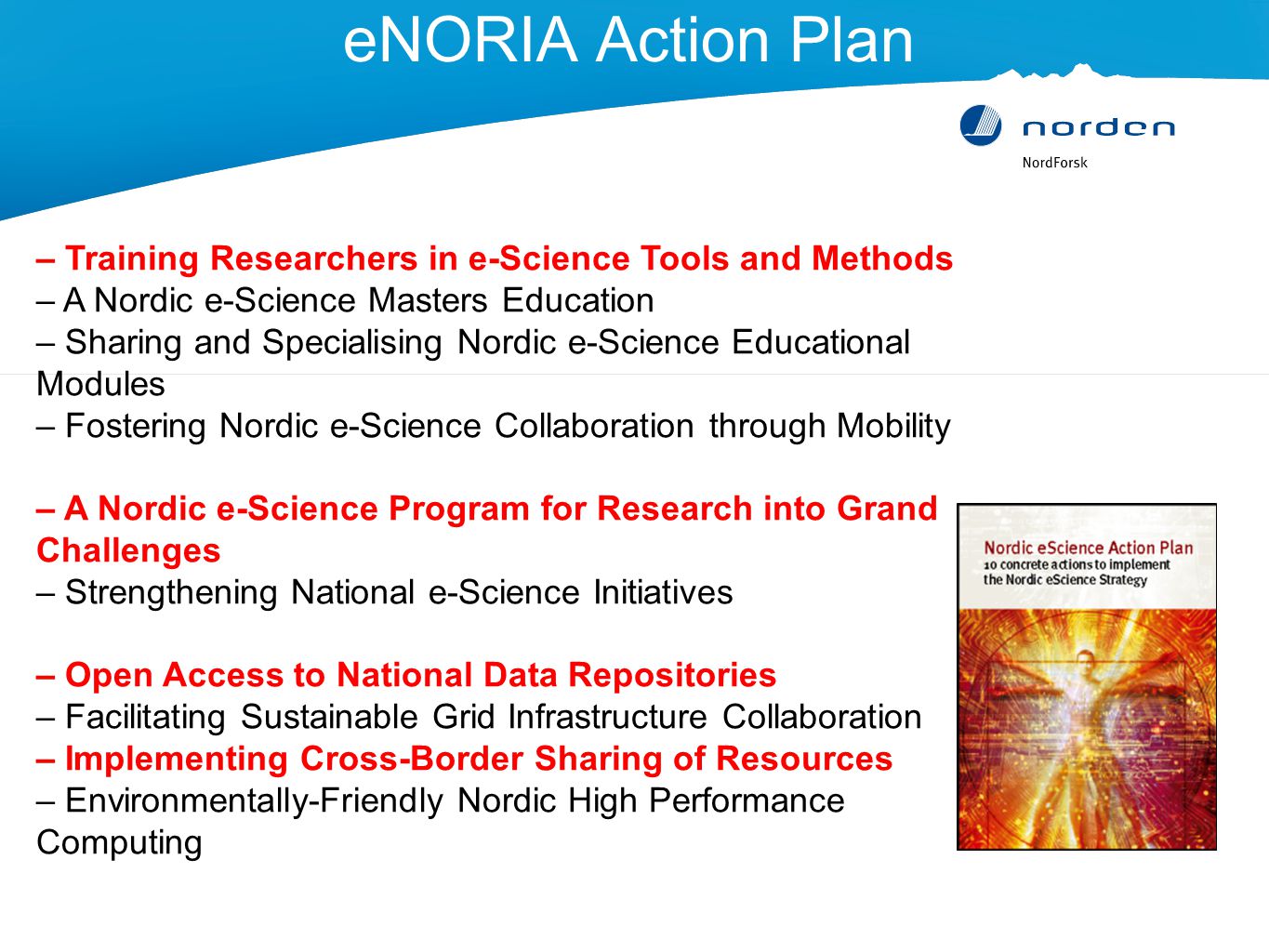 eNORIA Action Plan – Training Researchers in e-Science Tools and Methods – A Nordic e-Science Masters Education – Sharing and Specialising Nordic e-Science Educational Modules – Fostering Nordic e-Science Collaboration through Mobility – A Nordic e-Science Program for Research into Grand Challenges – Strengthening National e-Science Initiatives – Open Access to National Data Repositories – Facilitating Sustainable Grid Infrastructure Collaboration – Implementing Cross-Border Sharing of Resources – Environmentally-Friendly Nordic High Performance Computing