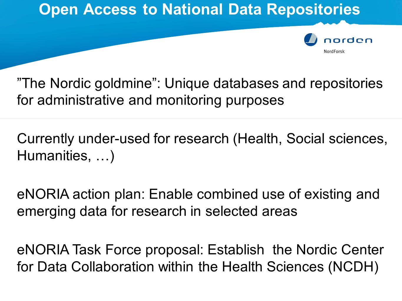 Open Access to National Data Repositories The Nordic goldmine : Unique databases and repositories for administrative and monitoring purposes Currently under-used for research (Health, Social sciences, Humanities, …) eNORIA action plan: Enable combined use of existing and emerging data for research in selected areas eNORIA Task Force proposal: Establish the Nordic Center for Data Collaboration within the Health Sciences (NCDH)