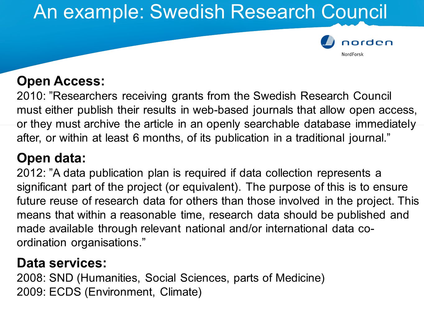 An example: Swedish Research Council Open Access: 2010: Researchers receiving grants from the Swedish Research Council must either publish their results in web-based journals that allow open access, or they must archive the article in an openly searchable database immediately after, or within at least 6 months, of its publication in a traditional journal. Open data: 2012: A data publication plan is required if data collection represents a significant part of the project (or equivalent).
