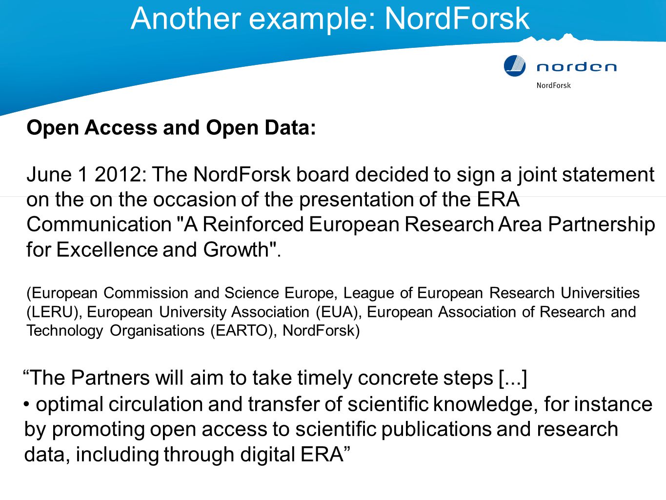 Another example: NordForsk The Partners will aim to take timely concrete steps [...] optimal circulation and transfer of scientific knowledge, for instance by promoting open access to scientific publications and research data, including through digital ERA Open Access and Open Data: June : The NordForsk board decided to sign a joint statement on the on the occasion of the presentation of the ERA Communication A Reinforced European Research Area Partnership for Excellence and Growth .