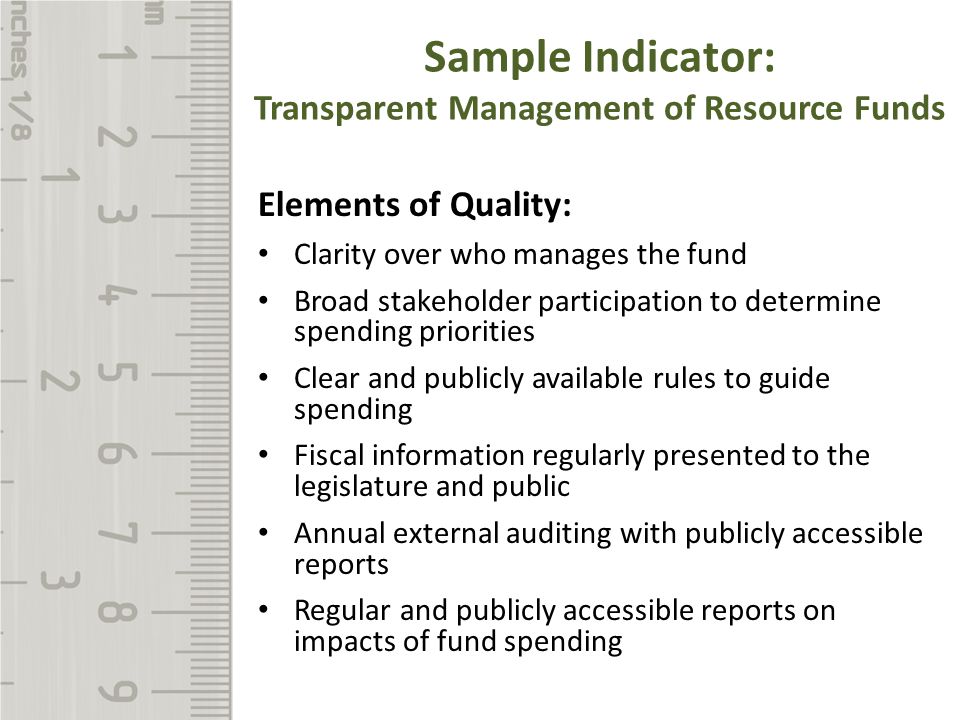 Sample Indicator: Transparent Management of Resource Funds Elements of Quality: Clarity over who manages the fund Broad stakeholder participation to determine spending priorities Clear and publicly available rules to guide spending Fiscal information regularly presented to the legislature and public Annual external auditing with publicly accessible reports Regular and publicly accessible reports on impacts of fund spending