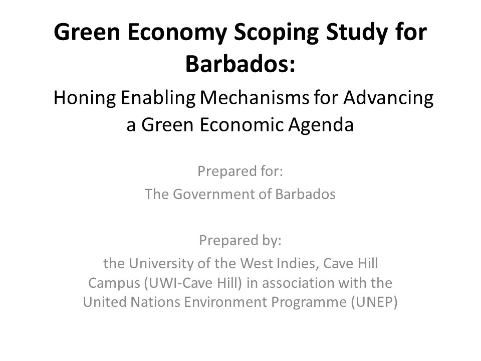 Green Economy Scoping Study for Barbados: Honing Enabling Mechanisms for Advancing a Green Economic Agenda Prepared for: The Government of Barbados Prepared by: the University of the West Indies, Cave Hill Campus (UWI-Cave Hill) in association with the United Nations Environment Programme (UNEP)