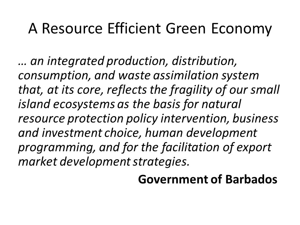 A Resource Efficient Green Economy … an integrated production, distribution, consumption, and waste assimilation system that, at its core, reflects the fragility of our small island ecosystems as the basis for natural resource protection policy intervention, business and investment choice, human development programming, and for the facilitation of export market development strategies.