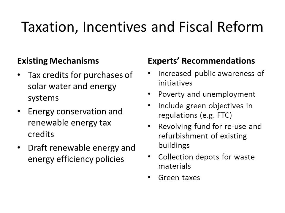 Taxation, Incentives and Fiscal Reform Existing Mechanisms Tax credits for purchases of solar water and energy systems Energy conservation and renewable energy tax credits Draft renewable energy and energy efficiency policies Experts’ Recommendations Increased public awareness of initiatives Poverty and unemployment Include green objectives in regulations (e.g.