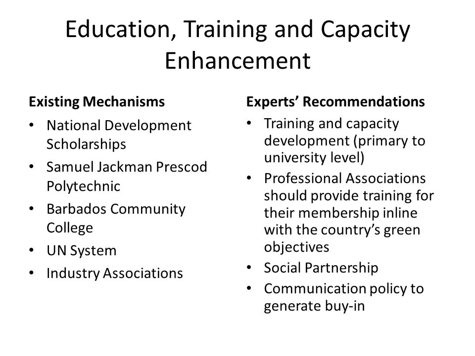 Education, Training and Capacity Enhancement Existing Mechanisms National Development Scholarships Samuel Jackman Prescod Polytechnic Barbados Community College UN System Industry Associations Experts’ Recommendations Training and capacity development (primary to university level) Professional Associations should provide training for their membership inline with the country’s green objectives Social Partnership Communication policy to generate buy-in
