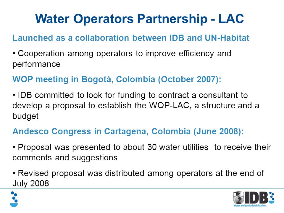 Water Operators Partnership - LAC Launched as a collaboration between IDB and UN-Habitat Cooperation among operators to improve efficiency and performance WOP meeting in Bogotá, Colombia (October 2007): IDB committed to look for funding to contract a consultant to develop a proposal to establish the WOP-LAC, a structure and a budget Andesco Congress in Cartagena, Colombia (June 2008): Proposal was presented to about 30 water utilities to receive their comments and suggestions Revised proposal was distributed among operators at the end of July 2008