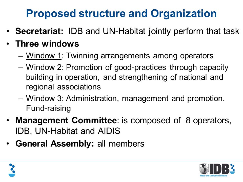 Proposed structure and Organization Secretariat: IDB and UN-Habitat jointly perform that task Three windows –Window 1: Twinning arrangements among operators –Window 2: Promotion of good-practices through capacity building in operation, and strengthening of national and regional associations –Window 3: Administration, management and promotion.