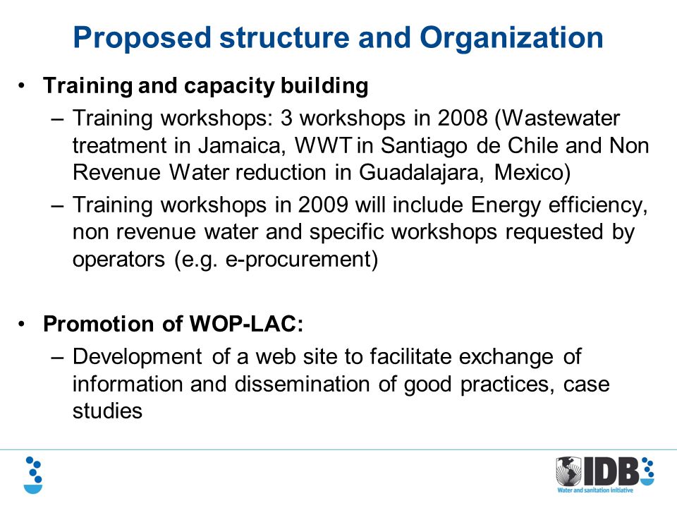 Proposed structure and Organization Training and capacity building –Training workshops: 3 workshops in 2008 (Wastewater treatment in Jamaica, WWT in Santiago de Chile and Non Revenue Water reduction in Guadalajara, Mexico) –Training workshops in 2009 will include Energy efficiency, non revenue water and specific workshops requested by operators (e.g.