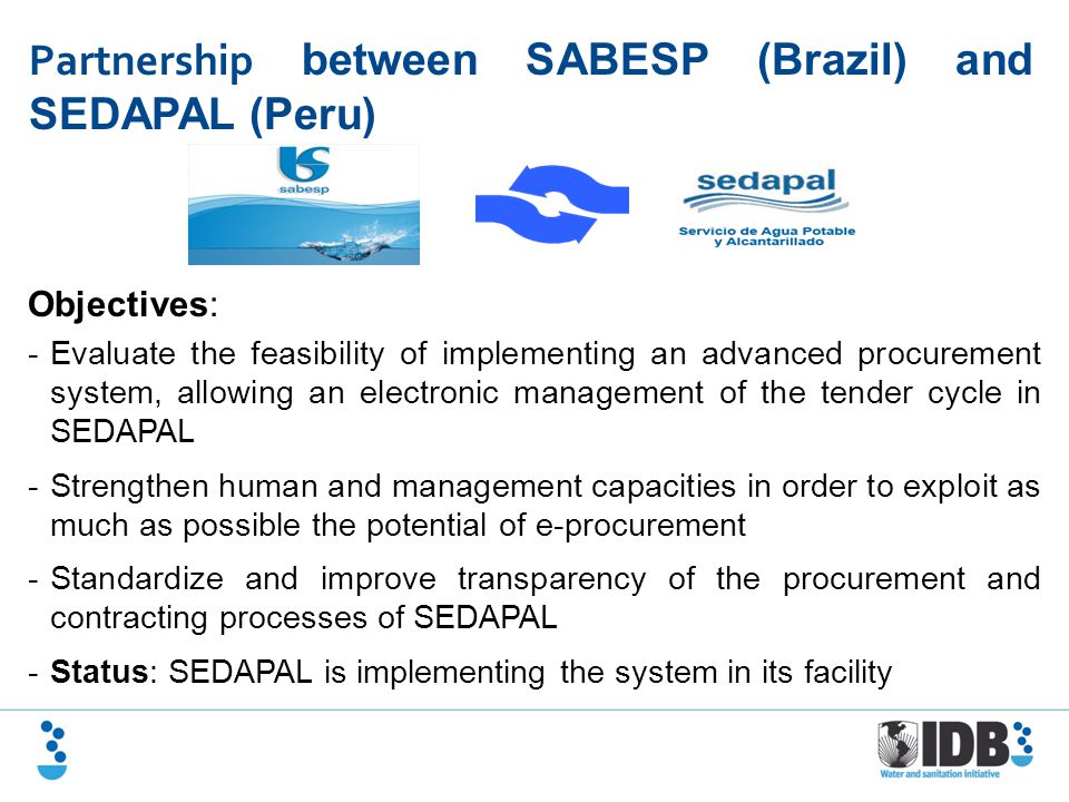 Partnership between SABESP (Brazil) and SEDAPAL (Peru) Objectives: -Evaluate the feasibility of implementing an advanced procurement system, allowing an electronic management of the tender cycle in SEDAPAL -Strengthen human and management capacities in order to exploit as much as possible the potential of e-procurement -Standardize and improve transparency of the procurement and contracting processes of SEDAPAL -Status: SEDAPAL is implementing the system in its facility