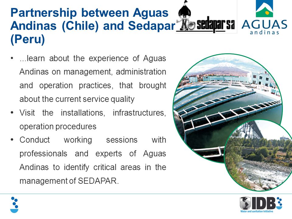 Partnership between Aguas Andinas (Chile) and Sedapar (Peru) … learn about the experience of Aguas Andinas on management, administration and operation practices, that brought about the current service quality Visit the installations, infrastructures, operation procedures Conduct working sessions with professionals and experts of Aguas Andinas to identify critical areas in the management of SEDAPAR.