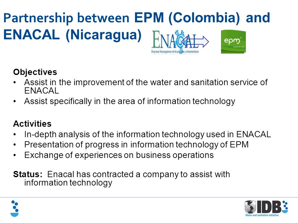Partnership between EPM (Colombia) and ENACAL (Nicaragua) Objectives Assist in the improvement of the water and sanitation service of ENACAL Assist specifically in the area of information technology Activities In-depth analysis of the information technology used in ENACAL Presentation of progress in information technology of EPM Exchange of experiences on business operations Status: Enacal has contracted a company to assist with information technology