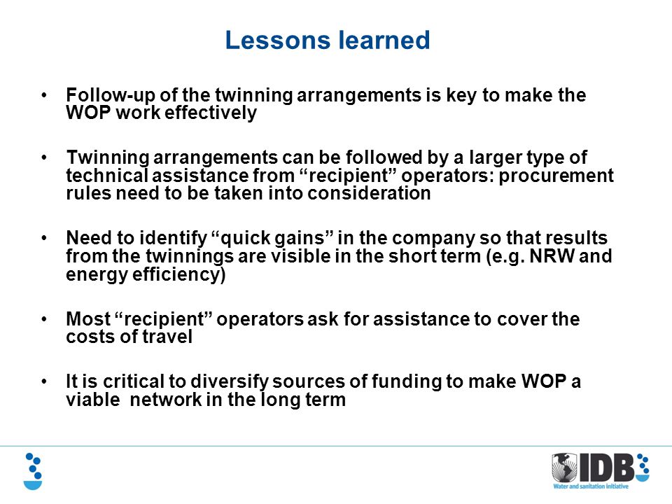 Follow-up of the twinning arrangements is key to make the WOP work effectively Twinning arrangements can be followed by a larger type of technical assistance from recipient operators: procurement rules need to be taken into consideration Need to identify quick gains in the company so that results from the twinnings are visible in the short term (e.g.