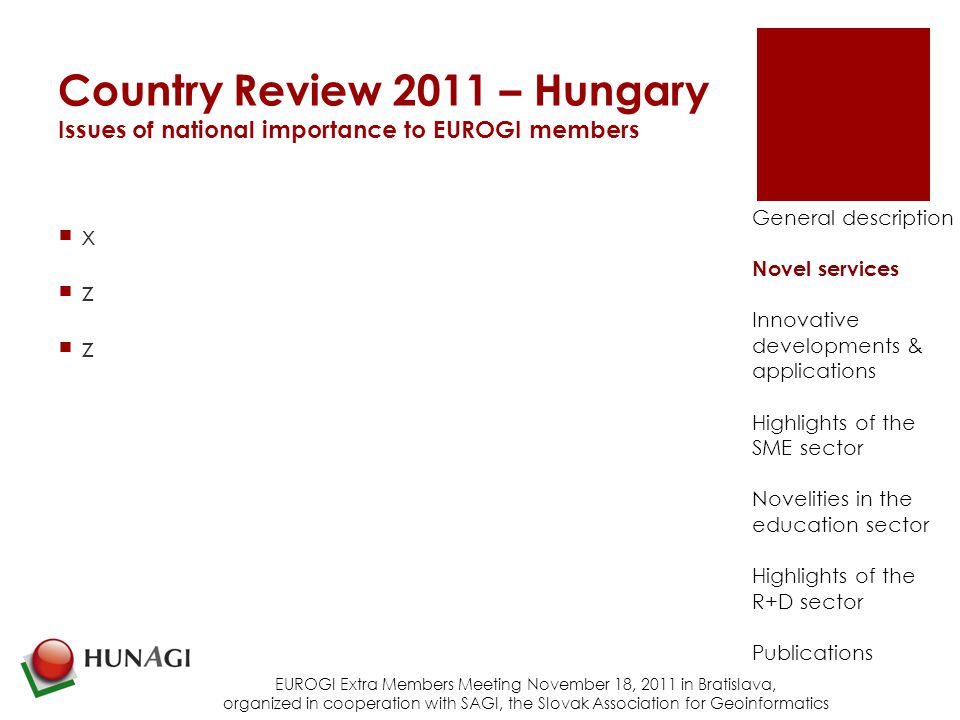 Country Review 2011 – Hungary Issues of national importance to EUROGI members xzzxzz EUROGI Extra Members Meeting November 18, 2011 in Bratislava, organized in cooperation with SAGI, the Slovak Association for Geoinformatics General description Novel services Innovative developments & applications Highlights of the SME sector Novelities in the education sector Highlights of the R+D sector Publications