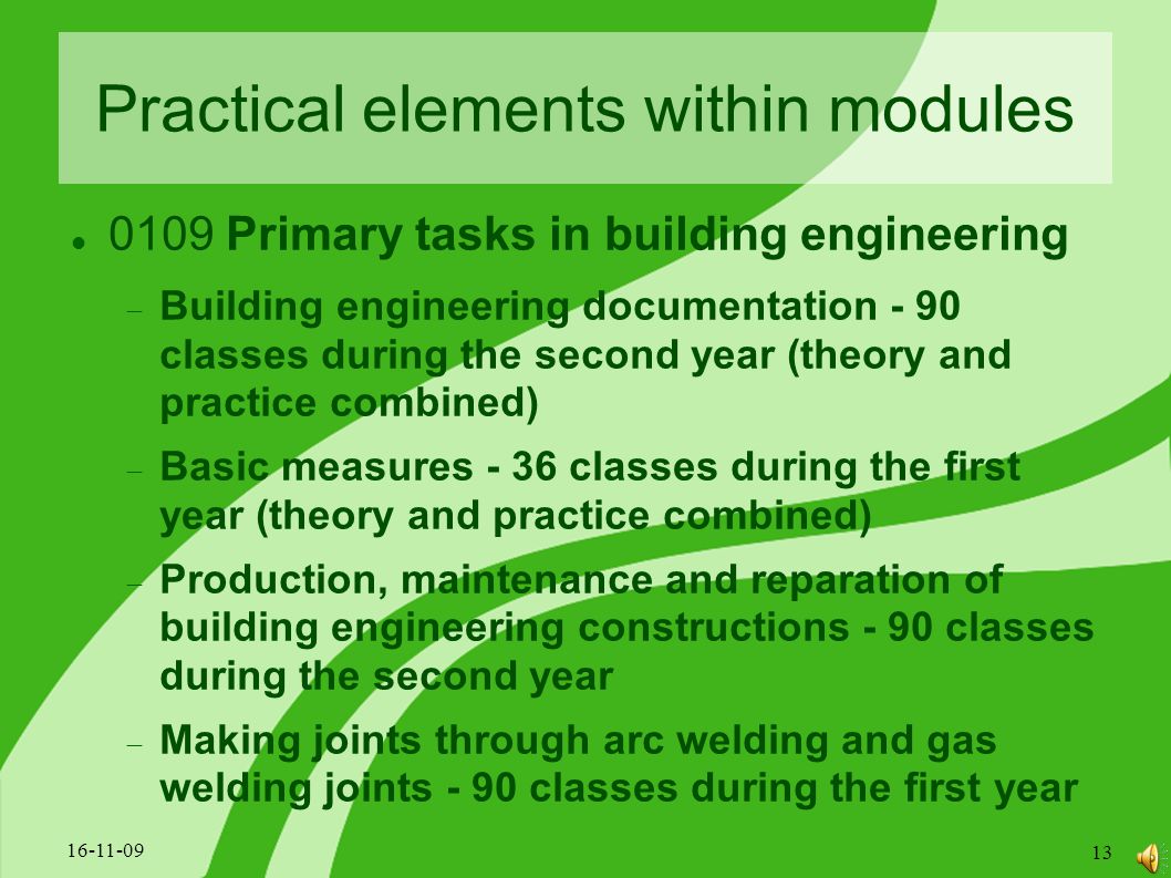 Practical elements within modules 0109 Primary tasks in building engineering  Building engineering documentation - 90 classes during the second year (theory and practice combined)  Basic measures - 36 classes during the first year (theory and practice combined)  Production, maintenance and reparation of building engineering constructions - 90 classes during the second year  Making joints through arc welding and gas welding joints - 90 classes during the first year