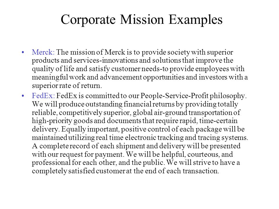 Corporate Mission Examples Merck: The mission of Merck is to provide society with superior products and services-innovations and solutions that improve the quality of life and satisfy customer needs-to provide employees with meaningful work and advancement opportunities and investors with a superior rate of return.