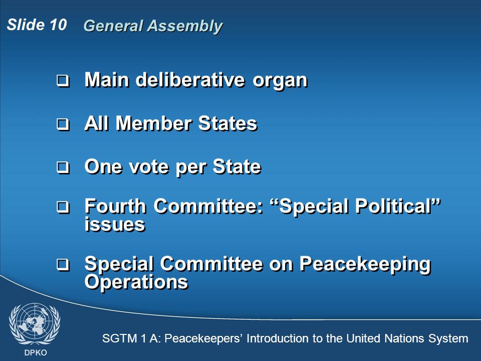 SGTM 1 A: Peacekeepers’ Introduction to the United Nations System Slide 10 General Assembly  Main deliberative organ  All Member States  One vote per State  Fourth Committee: Special Political issues  Special Committee on Peacekeeping Operations  Main deliberative organ  All Member States  One vote per State  Fourth Committee: Special Political issues  Special Committee on Peacekeeping Operations