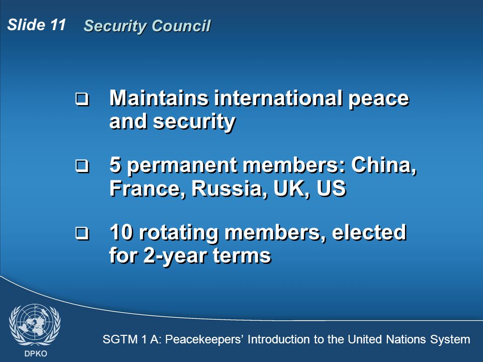 SGTM 1 A: Peacekeepers’ Introduction to the United Nations System Slide 11 Security Council  Maintains international peace and security  5 permanent members: China, France, Russia, UK, US  10 rotating members, elected for 2-year terms  Maintains international peace and security  5 permanent members: China, France, Russia, UK, US  10 rotating members, elected for 2-year terms