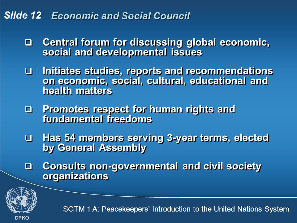 SGTM 1 A: Peacekeepers’ Introduction to the United Nations System Slide 12 Economic and Social Council  Central forum for discussing global economic, social and developmental issues  Initiates studies, reports and recommendations on economic, social, cultural, educational and health matters  Promotes respect for human rights and fundamental freedoms  Has 54 members serving 3-year terms, elected by General Assembly  Consults non-governmental and civil society organizations  Central forum for discussing global economic, social and developmental issues  Initiates studies, reports and recommendations on economic, social, cultural, educational and health matters  Promotes respect for human rights and fundamental freedoms  Has 54 members serving 3-year terms, elected by General Assembly  Consults non-governmental and civil society organizations