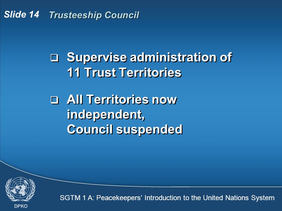 SGTM 1 A: Peacekeepers’ Introduction to the United Nations System Slide 14 Trusteeship Council  Supervise administration of 11 Trust Territories  All Territories now independent, Council suspended  Supervise administration of 11 Trust Territories  All Territories now independent, Council suspended