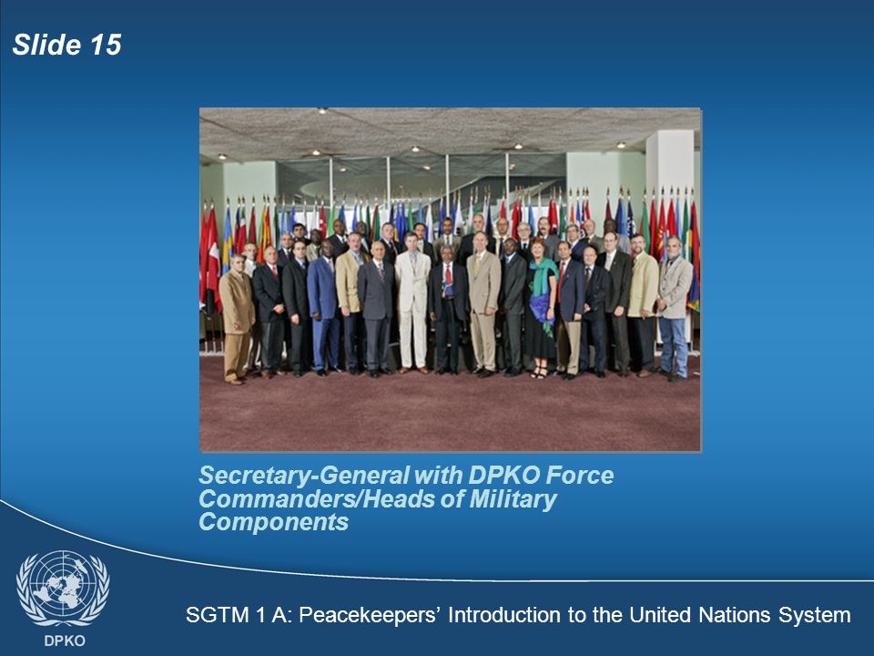 SGTM 1 A: Peacekeepers’ Introduction to the United Nations System Slide 15 Secretary-General with DPKO Force Commanders/Heads of Military Components