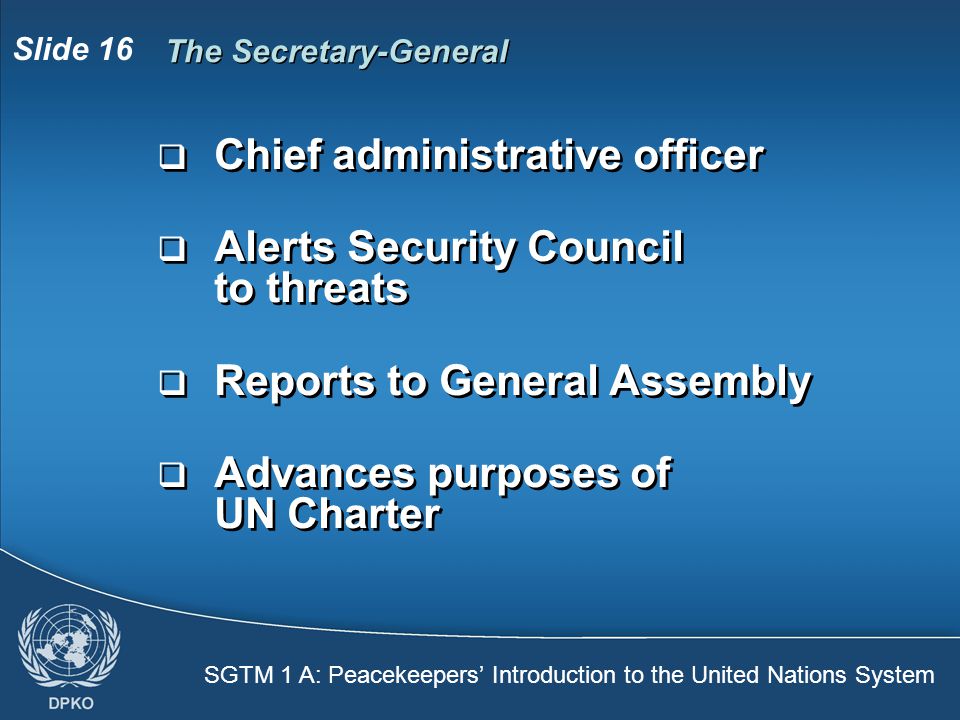 SGTM 1 A: Peacekeepers’ Introduction to the United Nations System Slide 16 The Secretary-General  Chief administrative officer  Alerts Security Council to threats  Reports to General Assembly  Advances purposes of UN Charter  Chief administrative officer  Alerts Security Council to threats  Reports to General Assembly  Advances purposes of UN Charter